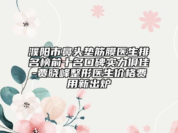 濮阳市鼻头垫筋膜医生排名榜前十名口碑实力俱佳-贾晓峰整形医生价格费用新出炉