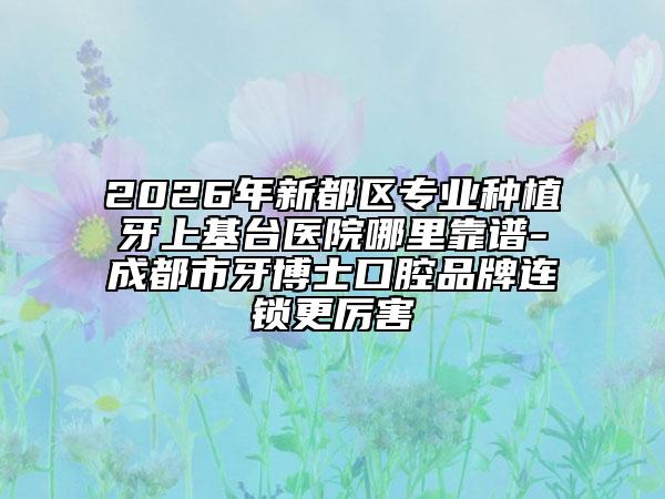 2026年新都区专业种植牙上基台医院哪里靠谱-成都市牙博士口腔品牌连锁更厉害