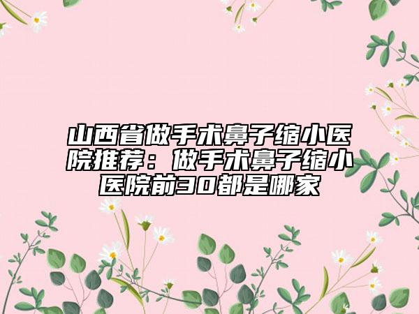 山西省做手术鼻子缩小医院推荐：做手术鼻子缩小医院前30都是哪家