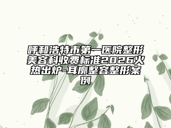 呼和浩特市第一医院整形美容科收费标准2026火热出炉-耳廓整容整形案例