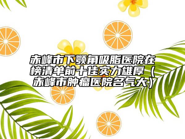 赤峰市下颚角吸脂医院在榜清单前十佳实力雄厚（赤峰市肿瘤医院名气大）