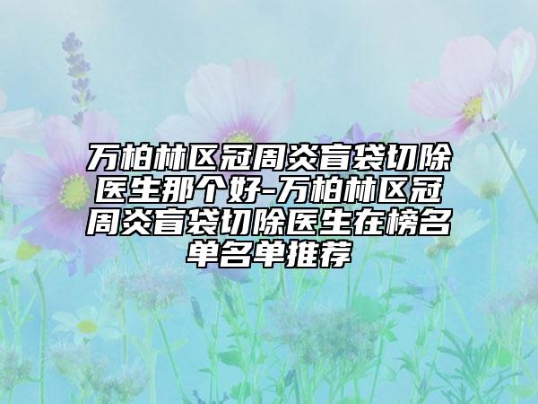 万柏林区冠周炎盲袋切除医生那个好-万柏林区冠周炎盲袋切除医生在榜名单名单推荐