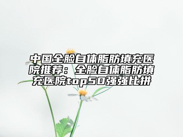 中国全脸自体脂肪填充医院推荐：全脸自体脂肪填充医院top50强强比拼