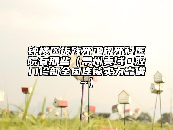 钟楼区拔残牙正规牙科医院有那些（常州美域口腔门诊部全国连锁实力靠谱~）