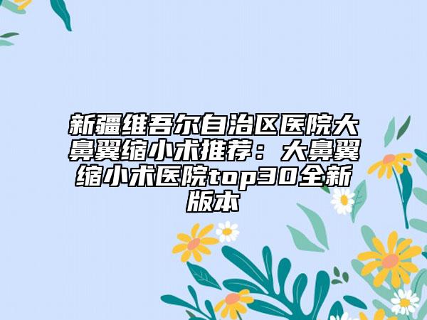 新疆维吾尔自治区医院大鼻翼缩小术推荐：大鼻翼缩小术医院top30全新版本