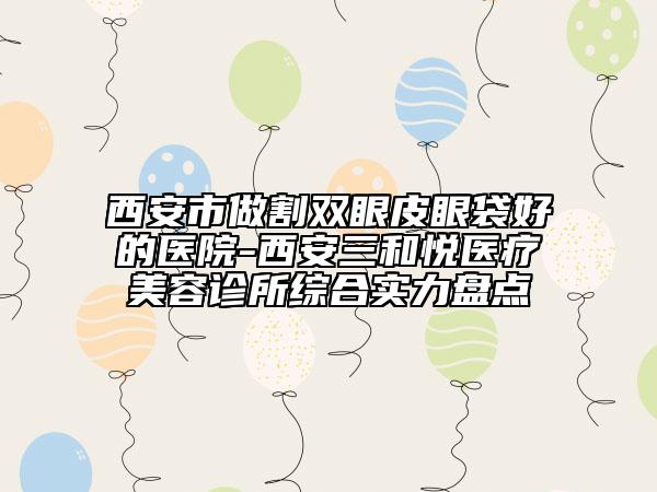 西安市做割双眼皮眼袋好的医院-西安三和悦医疗美容诊所综合实力盘点