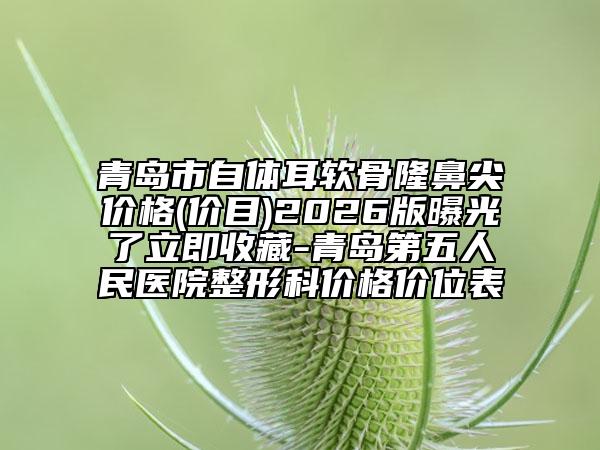 青岛市自体耳软骨隆鼻尖价格(价目)2026版曝光了立即收藏-青岛第五人民医院整形科价格价位表