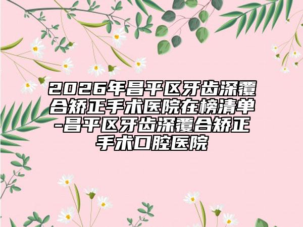 2026年昌平区牙齿深覆合矫正手术医院在榜清单-昌平区牙齿深覆合矫正手术口腔医院