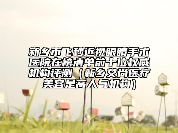 新乡市飞秒近视眼睛手术医院在榜清单前十位权威机构评测（新乡艾尚医疗美容是高人气机构）