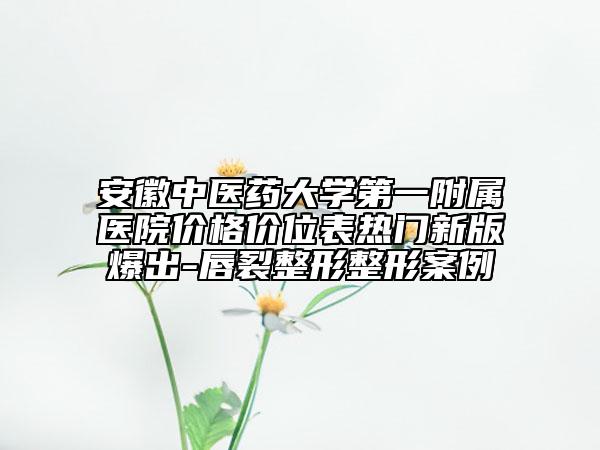 安徽中医药大学第一附属医院价格价位表热门新版爆出-唇裂整形整形案例