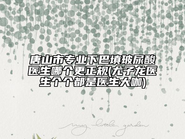 唐山市专业下巴填玻尿酸医生哪个更正规(尤子龙医生个个都是医生大咖)