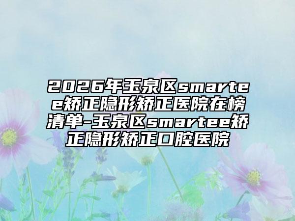 2026年玉泉区smartee矫正隐形矫正医院在榜清单-玉泉区smartee矫正隐形矫正口腔医院