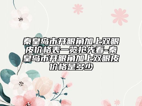 秦皇岛市开眼角加上双眼皮价格表一览抢先看-秦皇岛市开眼角加上双眼皮价格是多少