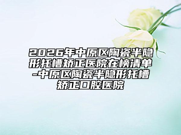 2026年中原区陶瓷半隐形托槽矫正医院在榜清单-中原区陶瓷半隐形托槽矫正口腔医院