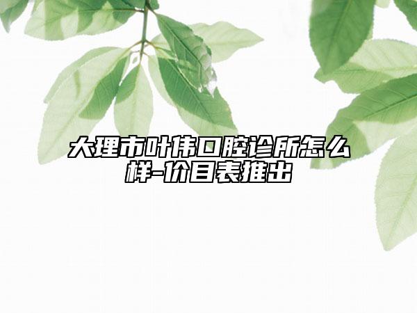 大理市叶伟口腔诊所怎么样-价目表推出