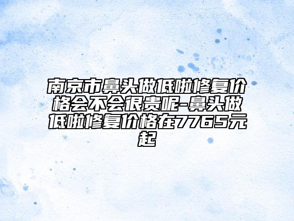 南京市鼻头做低啦修复价格会不会很贵呢-鼻头做低啦修复价格在7765元起