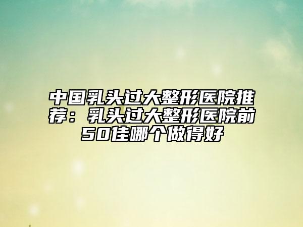 中国乳头过大整形医院推荐：乳头过大整形医院前50佳哪个做得好