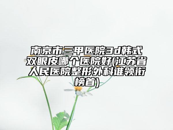 南京市三甲医院3d韩式双眼皮哪个医院好(江苏省人民医院整形外科谁领衔榜首)