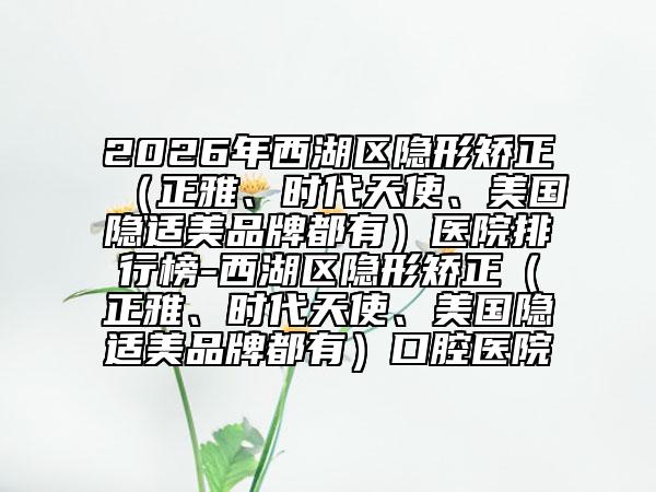 2026年西湖区隐形矫正（正雅、时代天使、美国隐适美品牌都有）医院排行榜-西湖区隐形矫正（正雅、时代天使、美国隐适美品牌都有）口腔医院