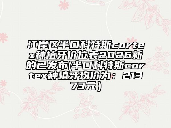 江岸区半口科特斯cortex种植牙价位表2026新的已发布(半口科特斯cortex种植牙均价为：21373元）