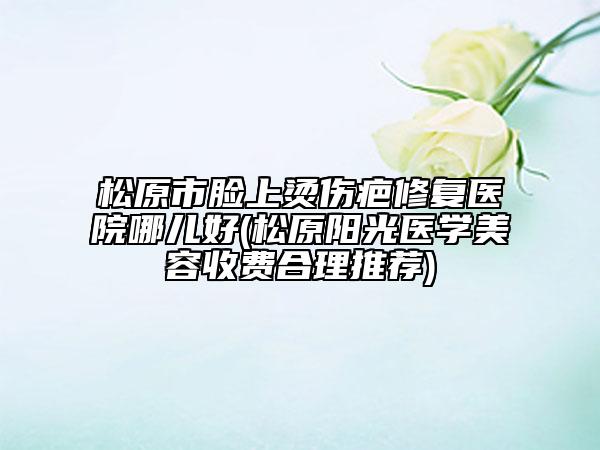 松原市脸上烫伤疤修复医院哪儿好(松原阳光医学美容收费合理推荐)