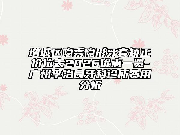 增城区隐秀隐形牙套矫正价位表2026优惠一览-广州李治良牙科诊所费用分析