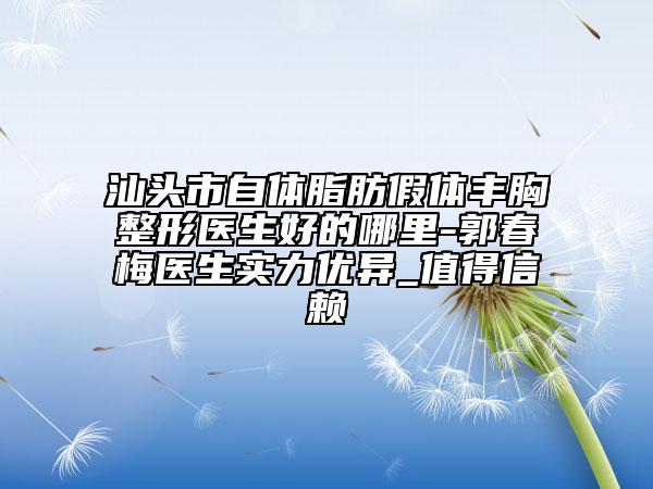 汕头市自体脂肪假体丰胸整形医生好的哪里-郭春梅医生实力优异_值得信赖