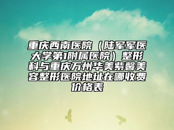 重庆西南医院（陆军军医大学第1附属医院）整形科与重庆万州华美紫馨美容整形医院地址在哪收费价格表