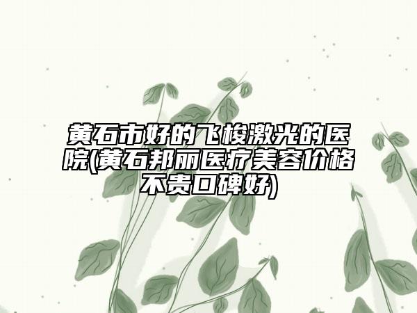 黄石市好的飞梭激光的医院(黄石邦丽医疗美容价格不贵口碑好)