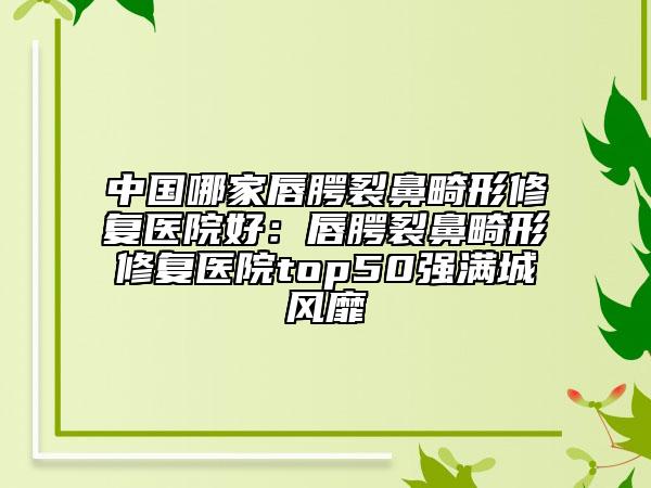 中国哪家唇腭裂鼻畸形修复医院好：唇腭裂鼻畸形修复医院top50强满城风靡