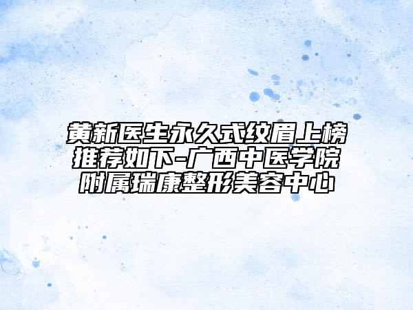 黄新医生永久式纹眉上榜推荐如下-广西中医学院附属瑞康整形美容中心