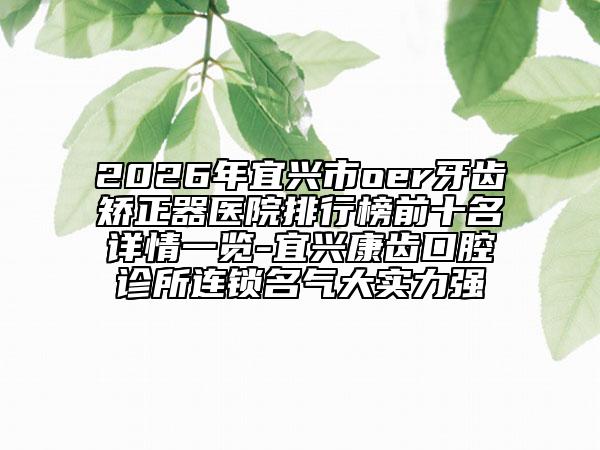 2026年宜兴市oer牙齿矫正器医院排行榜前十名详情一览-宜兴康齿口腔诊所连锁名气大实力强
