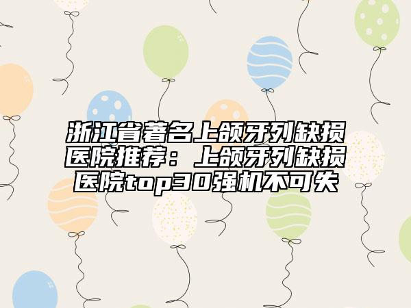 浙江省著名上颌牙列缺损医院推荐：上颌牙列缺损医院top30强机不可失