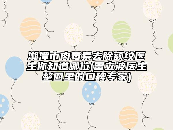 湘潭市肉毒素去除额纹医生你知道哪位(雷立波医生整圈里的口碑专家)