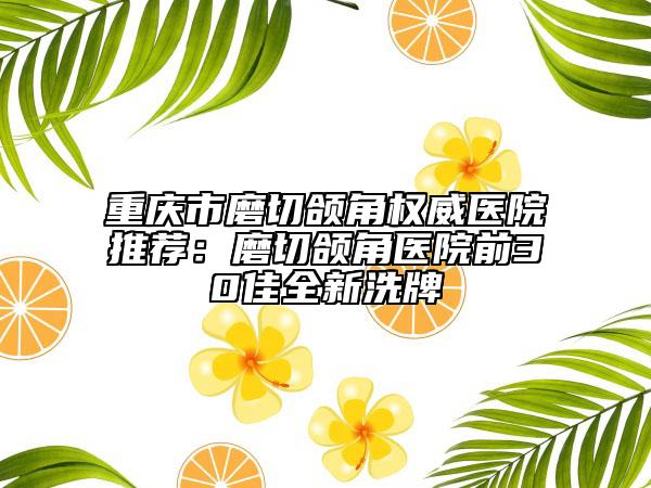 重庆市磨切颌角权威医院推荐：磨切颌角医院前30佳全新洗牌