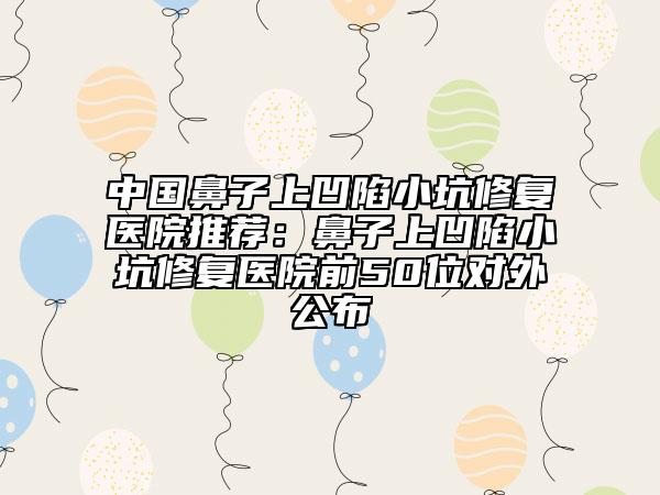 中国鼻子上凹陷小坑修复医院推荐：鼻子上凹陷小坑修复医院前50位对外公布
