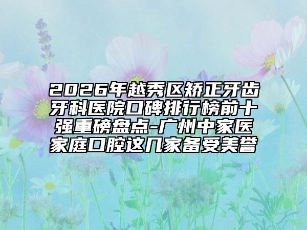 2026年越秀区矫正牙齿牙科医院口碑排行榜前十强重磅盘点-广州中家医家庭口腔这几家备受美誉