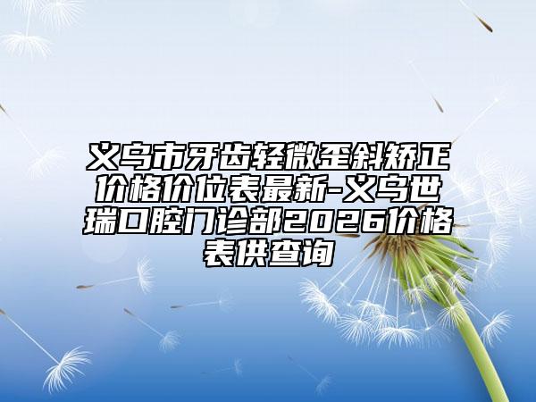 义乌市牙齿轻微歪斜矫正价格价位表最新-义乌世瑞口腔门诊部2026价格表供查询