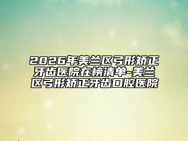 2026年美兰区弓形矫正牙齿医院在榜清单-美兰区弓形矫正牙齿口腔医院