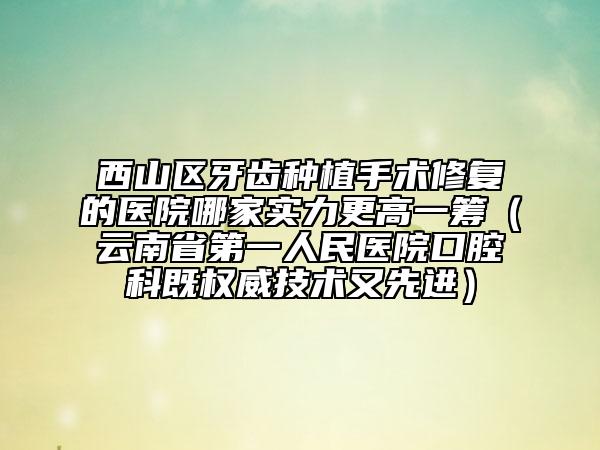 西山区牙齿种植手术修复的医院哪家实力更高一筹（云南省第一人民医院口腔科既权威技术又先进）