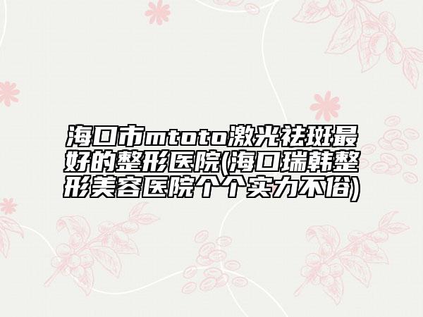 海口市mtoto激光祛斑最好的整形医院(海口瑞韩整形美容医院个个实力不俗)
