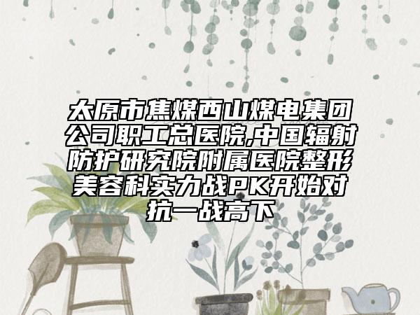 太原市焦煤西山煤电集团公司职工总医院,中国辐射防护研究院附属医院整形美容科实力战PK开始对抗一战高下