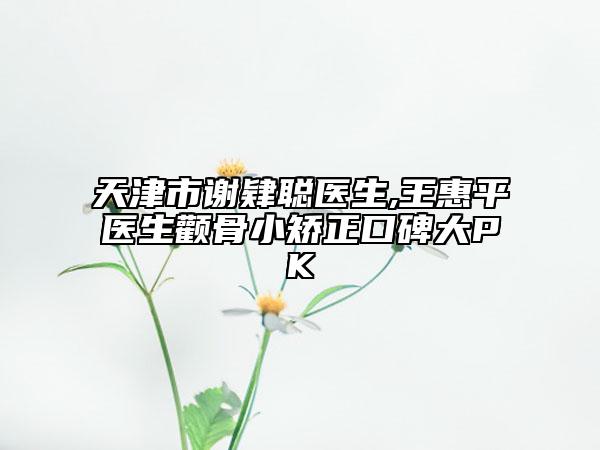 天津市谢肄聪医生,王惠平医生颧骨小矫正口碑大PK