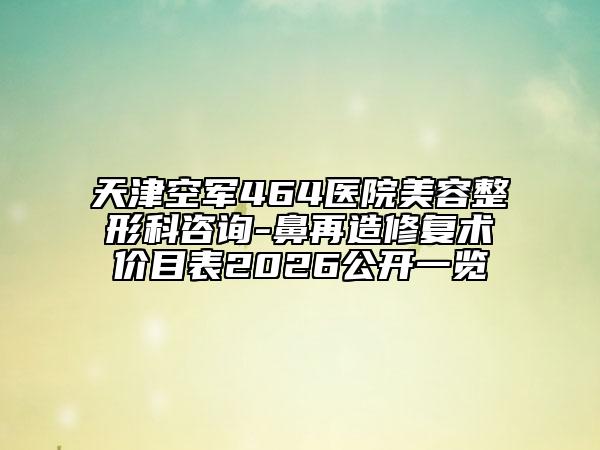 天津空军464医院美容整形科咨询-鼻再造修复术价目表2026公开一览
