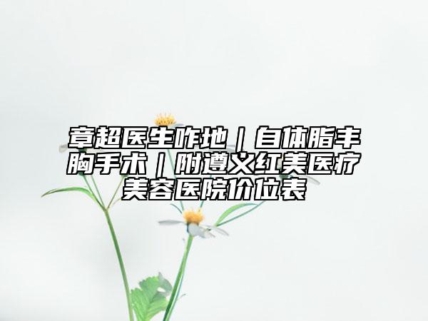 章超医生咋地｜自体脂丰胸手术｜附遵义红美医疗美容医院价位表