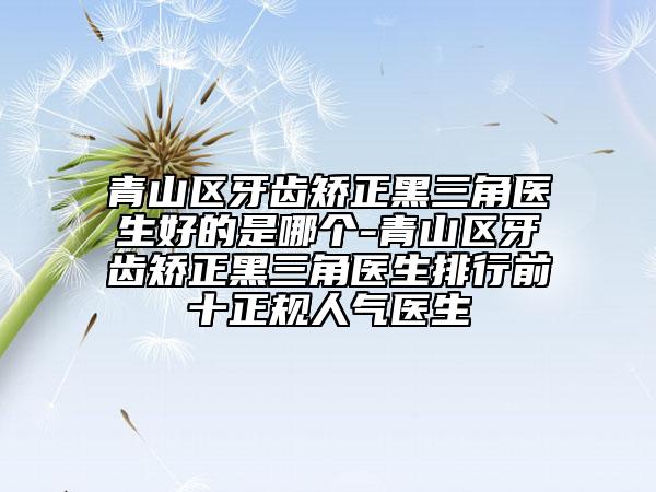 青山区牙齿矫正黑三角医生好的是哪个-青山区牙齿矫正黑三角医生排行前十正规人气医生