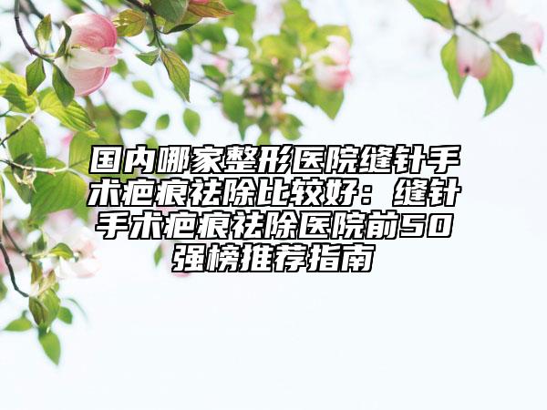 国内哪家整形医院缝针手术疤痕祛除比较好：缝针手术疤痕祛除医院前50强榜推荐指南