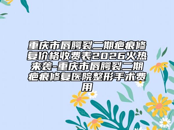 重庆市唇腭裂二期疤痕修复价格收费表2026火热来袭-重庆市唇腭裂二期疤痕修复医院整形手术费用