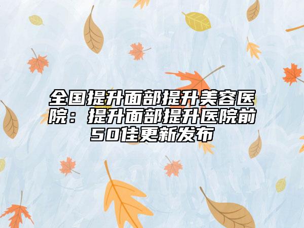 全国提升面部提升美容医院：提升面部提升医院前50佳更新发布
