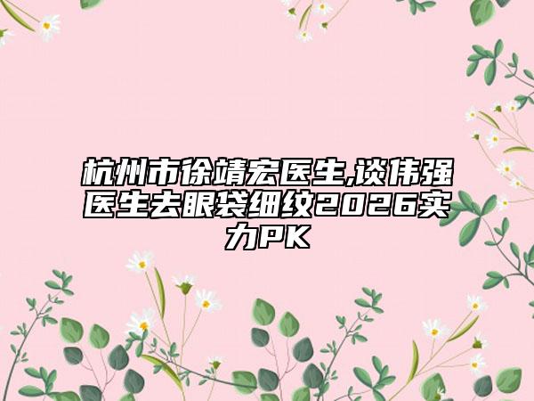 杭州市徐靖宏医生,谈伟强医生去眼袋细纹2026实力PK